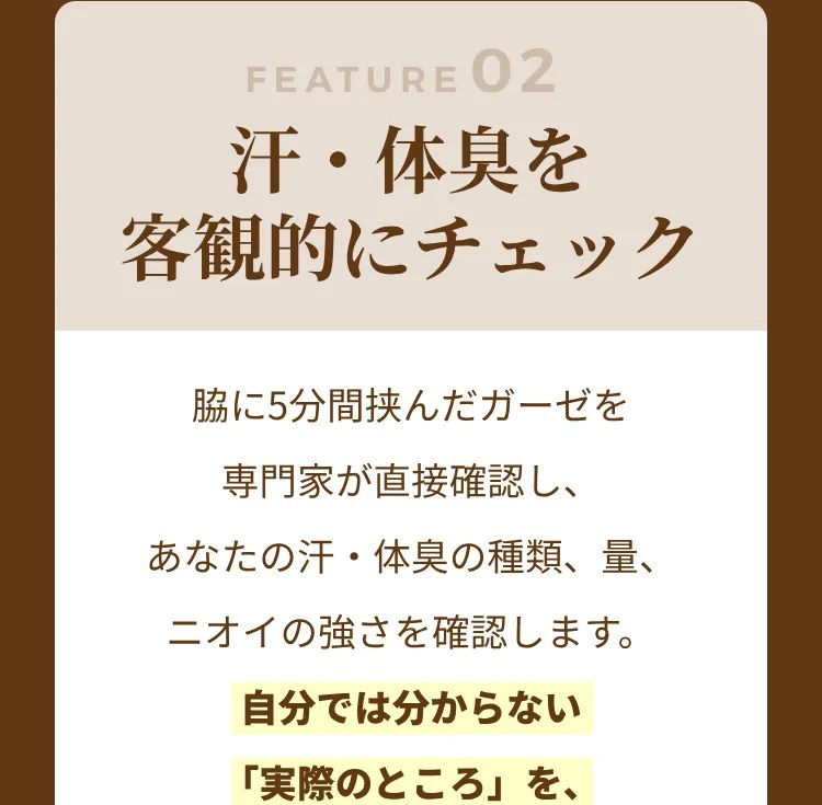 FEATURE02 汗・体臭を客観的にチェック：脇に5分間挟んだガーゼを専門家が直接確認し、あなたの汗・体臭の種類、量、ニオイの強さを確認します。わたしたちはその違いを独自の8つのタイプに分けました。汗や体臭の対策の種類、制汗剤やデオドラントのタイプ別の選び方