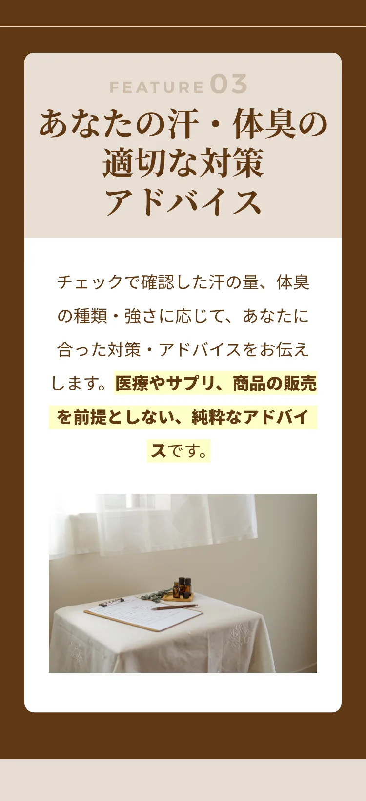 FEATURE03 あなたの汗・体臭の適切な対策アドバイス：チェックで確認した汗の量、体臭の種類・強さに応じて、あなたに合った対策・アドバイスをお伝えします。医療やサプリ、商品の販売を前提としない、純粋なアドバイスです