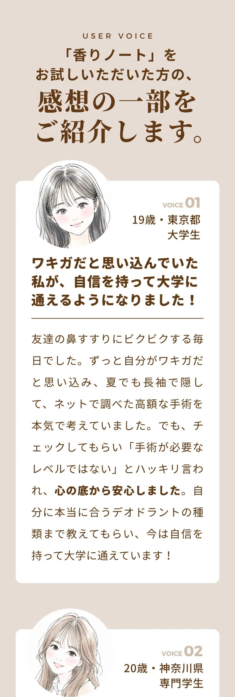 USER VOICE 「香りノート」をお試しいただいた方の、感想の一部をご紹介します。ワキガだと思い込んでいた私が、自信を持って半袖に通えるようになりました（19歳・東京都 大学生）。彼氏との距離も怖くなくなりました（20歳・東京都 専門学生）。手術の前にここに来て正解でした（21歳・千葉県 会社員）。「もしかして臭ってる？」毎日の不安が軽くなりました（28歳・東京都 会社員）
