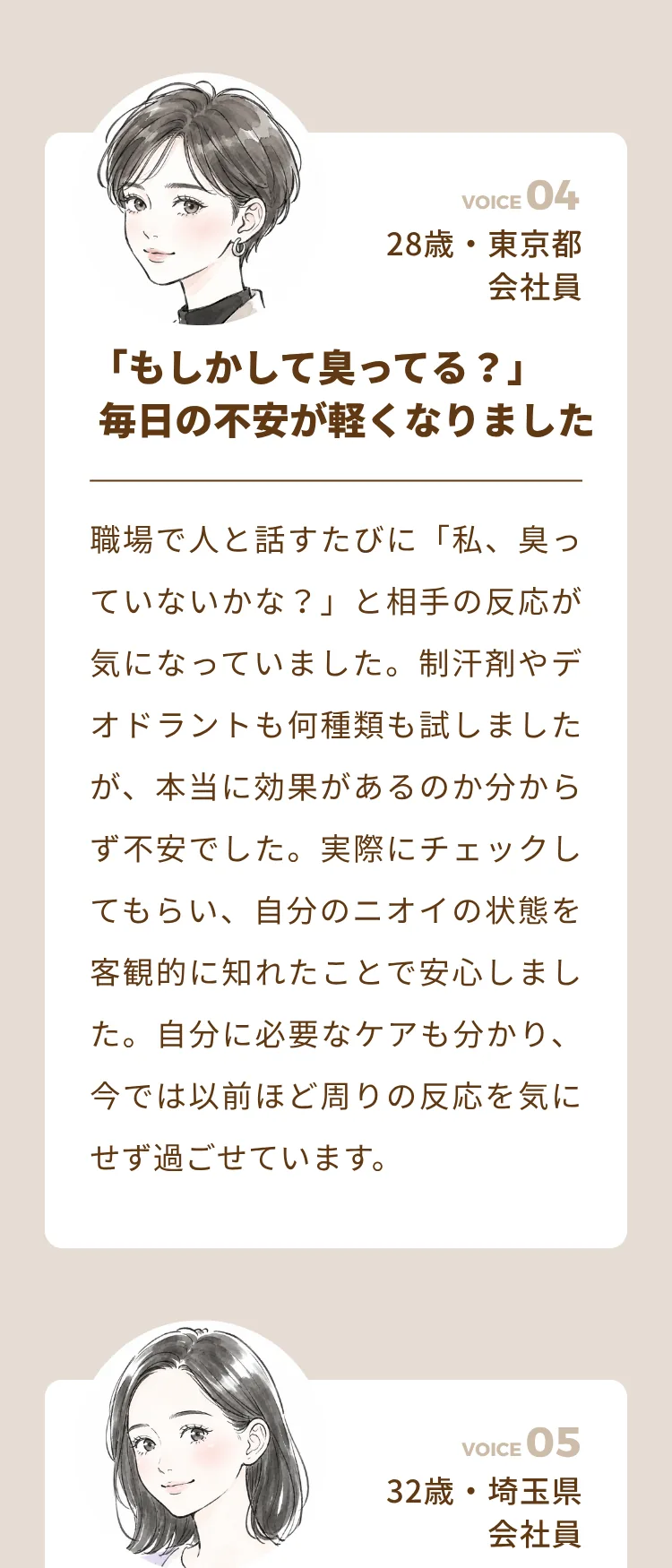 やりすぎていたニオイ対策を見直すことができました（33歳・埼玉県 会社員）。誰にも言えなかった悩みを初めて相談できました（35歳・神奈川県 会社員）。汗をかく季節も好きな服を選べるようになりました（27歳・東京都 会社員）。病院へ行くべきか悩んでいた私に必要な対策が分かりました（30歳・千葉県 会社員）
