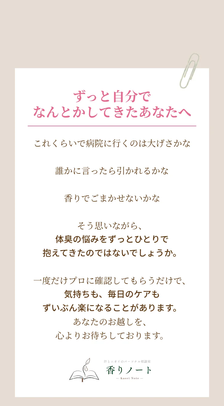 ずっと自分でなんとかしてきたあなたへ。これくらいで病院に行くのは大げさかな、誰かに言ったら引かれるかな、香りでごまかせないかな。そう思いながら、体臭の悩みをずっとひとりで抱えてきたのではないでしょうか。一度だけプロに確認してもらうだけで、気持ちも、毎日のケアもずいぶん楽になることがあります。あなたのお越しを、心よりお待ちしております。香りノート
